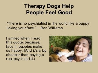 Therapy Dogs Help
People Feel Good
I smiled when I read
this quote, because,
face it, puppies make
us happy. (And it’s a lot
cheaper than paying a
real psychiatrist.)
“There is no psychiatrist in the world like a puppy
licking your face.” ~ Ben Williams
 