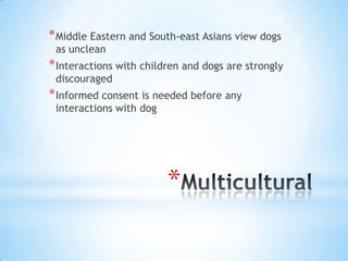 * Middle Eastern and South-east Asians view dogs
as unclean

* Interactions with children and dogs are strongly
discouraged

* Informed consent is needed before any
interactions with dog

*

 