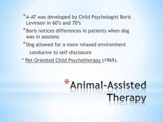 * A-AT was developed by Child Psychologist Boris
Levinson in 60’s and 70’s

* Boris notices differences in patients when dog
was in sessions

* Dog allowed for a more relaxed environment
conducive to self-disclosure
* Pet-Oriented Child Psychotherapy (1969).

*

 