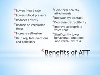* Lowers Heart rate
* Lowers blood pressure
* Reduces anxiety
* Reduce de-escalation
times

* Increase self-esteem
* Help regulate emotions
and behaviors

*

* Help form healthy

attachments
* Increase eye contact
* Decrease distractibility
* Improve appropriate
voice tone
* Signiﬁcantly lower
behavioral, emotional,
and verbal distress

 