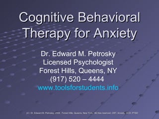 Cognitive Behavioral Therapy for Anxiety Dr. Edward M. Petrosky Licensed Psychologist Forest Hills, Queens, NY (917) 520 – 4444  www.toolsforstudents.info (C)  Dr. Edward M. Petrosky, 2009.  Forest Hills, Queens, New York.  All rites reserved. CBT, Anxiety, OCD, PTSD 