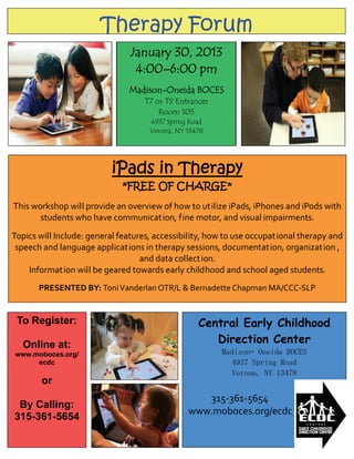 Therapy Forum
                                January 30, 2013
                                 4:00–6:00 pm
                               Madison-Oneida BOCES
                                   T7 or T9 Entrances
                                       Room 105
                                     4937 Spring Road
                                     Verona, NY 13478




                           iPads in Therapy
                                              

                             *FREE OF CHARGE*
                                              
This workshop will provide an overview of how to utilize iPads, iPhones and iPods with 
       students who have communication, fine motor, and visual impairments.  
                                              
Topics will Include: general features, accessibility, how to use occupational therapy and 
 speech and language applications in therapy sessions, documentation, organization , 
                                   and data collection.  
    Information will be geared towards early childhood and school aged students.  
                                              
       PRESENTED BY: Toni Vanderlan OTR/L & Bernadette Chapman MA/CCC‐SLP 


 To Register:                                        Central Early Childhood
  Online at:                                            Direction Center
www.moboces.org/                                         Madison– Oneida BOCES
     ecdc                                                   4937 Spring Road
                                                            Verona, NY 13478
        or
                                                              315‐361‐5654 
 By Calling:
                                                   www.moboces.org/ecdc 
315-361-5654
 
