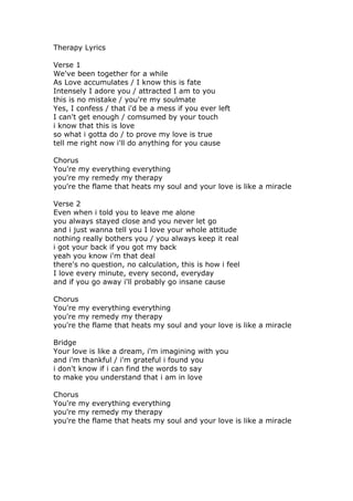 Therapy Lyrics <br />Verse 1 <br />We've been together for a while <br />As Love accumulates / I know this is fate <br />Intensely I adore you / attracted I am to you <br />this is no mistake / you're my soulmate <br />Yes, I confess / that i'd be a mess if you ever left <br />I can't get enough / comsumed by your touch <br />i know that this is love <br />so what i gotta do / to prove my love is true <br />tell me right now i'll do anything for you cause <br />Chorus <br />You're my everything everything <br />you're my remedy my therapy <br />you're the flame that heats my soul and your love is like a miracle <br />Verse 2 <br />Even when i told you to leave me alone <br />you always stayed close and you never let go <br />and i just wanna tell you I love your whole attitude <br />nothing really bothers you / you always keep it real <br />i got your back if you got my back <br />yeah you know i'm that deal <br />there's no question, no calculation, this is how i feel <br />I love every minute, every second, everyday <br />and if you go away i'll probably go insane cause <br />Chorus <br />You're my everything everything <br />you're my remedy my therapy <br />you're the flame that heats my soul and your love is like a miracle <br />Bridge <br />Your love is like a dream, i'm imagining with you <br />and i'm thankful / i'm grateful i found you <br />i don't know if i can find the words to say <br />to make you understand that i am in love <br />Chorus <br />You're my everything everything <br />you're my remedy my therapy <br />you're the flame that heats my soul and your love is like a miracle<br />