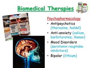 Biomedical Therapies
Psychopharmacology
• Antipsychotics
(thorazine, haldol)
• Anti-anxiety (valium,
barbiturates, Xanax)
• Mood Disorders
(serotonin reuptake
inhibitors)
• Bipolar (lithium)
 