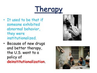 Therapy
• It used to be that if
someone exhibited
abnormal behavior,
they were
institutionalized.
• Because of new drugs
and better therapy,
the U.S. went to a
policy of
deinstitutionalization.
 