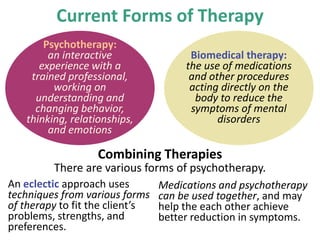 Psychotherapy:
an interactive
experience with a
trained professional,
working on
understanding and
changing behavior,
thinking, relationships,
and emotions
Current Forms of Therapy
Biomedical therapy:
the use of medications
and other procedures
acting directly on the
body to reduce the
symptoms of mental
disorders
There are various forms of psychotherapy.
Combining Therapies
An eclectic approach uses
techniques from various forms
of therapy to fit the client’s
problems, strengths, and
preferences.
Medications and psychotherapy
can be used together, and may
help the each other achieve
better reduction in symptoms.
 