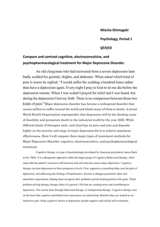 Mischa Shimogaki<br />Psychology, Period 1<br />5/19/10<br />Compare and contrast cognitive, electroconvulsive, and psychopharmacological treatment for Major Depressive Disorder.<br />An old clergyman who had recovered from a severe depression later badly scalded his genitals, thights, and abdomen. When asked which kind of pain is worse he replied, “I would suffer the scalding a hundred times rather than have a depression again. Every night I pray to God to let me die before the depression returns. When I was scaled I prayed for relief and I was heard, but during the depression I lost my faith. There is no comparison between those two kinds of pain.'quot;
 Major depressive disorder has become a widespread disorder that causes million to suffer around the world and leIads many of them to death. A recent World Health Organization report predits that depression will be the deading cause of disability and premature death in the industrial world by the year 2020. While different kinds of therapies exist, each kind has its pros and cons and depends highly on the severity and stage of major depression for it to achieve maximum effectiveness. Here I will compare three major types of treatement methods for Major Depressive Disorder: cognitive, electroconvulsive, and psychopharmacological treatment. <br />Cognitive therapy is a type of psychotherapy developed by American psychiatrist Aaron Beck in the 1960s. It is a therapeutic approach within the larger group of Cognitive Behavioral therapy, whch states that the patient’s excessive self-rejection and self-criticism causes major depression. Cognitive therapy can treat depression on three progressive levels. First, supportive counseling helps ease the pain of depression, and addressing the feelings of hopelessness. Second, it changes pessimistic ideas and unrealistic expectations, helping them recognize their problems and developing positive life goals. Third, problem solving therapy changes ideas of a person’s life that are creating stress and contributing to depression. This can be done through behavioral therapy, or interpersonal therapy. Cognitive therapy runs on the basis that cognitive and behaivioral experiences are intertwined, therefore they are studied as an interactive pair. Some cognitive factors in depression include negative and critical self-evaluation, identification of skill deficits, negative evaluation of life experiences, and irrational ideas and beliefs. Cognitive therapy aims to bring these problems into acknowledgement of the patient, and support them turn their perspective into a more positive one. The drawback however, is that a recent review of scientific literature concluded that cognitive behavioral therapy for depression was promising, but not yet adequately tested. Also, recent research suggests that for moderately to severely depression patients, pharmacotherapy is superior to cognitive behavioral therapy, and critics of the therapy have argued that the depressed patient’s pessimistic, negative thoughts are a result of their major depression, not its cause, and that pharmacotherapy removes these negative dysfunctional attitudes.<br />Electroconvulsive is almost a “last resort” for patients of extreme depression who have tried other treatments and failed, and when they are too suicidal to do anything else and too severe for drugs to work. It is expensive compared to drugs, and often requires hospitalization, demanding greater commitment from the patient. A treatment consists of a medically controlled seizure initiated by passing an electric current between two scalp electrodes. First the patient receives anesthetic in the vein, then receive drugs to relax muscles. To prevent interference with breathing from the seiqure, oxygen is sent through a face mask, and the treating physicial pases electric current for several seconds to start the seizure. Subsequent to ending the seiqure, they stay in recovery for a short while, where ECT often causes mental confusion. Despite the seemingly the intense procedure of ECT, it is proven a safe medical procedure. A noted side effect would be the effect it has on memory; ETC interferes with long-term memory, and events that occur during the course of the procedure may be forgotten. However events already stored remain intact, and after the procedure memory runs to normal, and there is no evidence of permanent brain damage it could cause. ECT has proved a highly effective procedure for Major Depression, most studies having found that approximately 80% of patients recover or are much improves. It is specifically powerfully effective for catatonia, so much that patients often improve after a single treatment. <br />Psychopharmoacological therapy has proven effective on higher levels of depression. This was tested in a study done by the National Institute of Mental Health in 1989. Patients with Major Depression were assigned at random one of four treatments for 16 weeks: antidepressant drug (imipramine), placebo pill, interpersonal therapy, and cognitive behavioral therapy. For severely depressed patients, the antidepressant drug therapy was highly effective as 76% improved on imipramine as compared to only 18% on placebo. Interpersonal therapy was moderately but not as effective as antidepressant drug therapy. For Non-severe Major Depression, time-consuming or antidepressant drug therapy is not needed, as it usually spontaneously recovers on its own. For severe Major Depression, once there is a major impairement in social or vocational functioning, antidepressant drug therapy must be given. It proved highly effective in the NIMH study, as 76& improved and only 18% on placebo. Antidepressant therapy must be given atleast 6-12 months, and it must be given combined with some form of frequent, supportive counseling. Critics of pharmacotherapy however, have argued that antidepressant medication only removes the symptoms of depression, but doensnt treat the patient’s underlying dysfunctional attitudes, unlike cognitive behavioral therapy which focuses on getting rid of these attitudes. <br />The National Institute of Mental Health experiment was one of the first carefully conducted experiments concerning therapies of Major Depression. While cognitive, electroconvulsive and psychopharmalogical therapy each have its pros and cons, each seem to aim at curing depression on differing levels; cognitive by surfacing and changing the negative and pessimistic mindset of the patient, electroconvulsive by stimulating the brain of extremely depressed patients, psychopharmalogical by altering the biological functioning of severely depressed patients. As demand for the depression therapies grow, old treatments will be upgraded and new ones surely developed. <br />