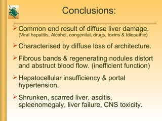 Conclusions:
Common end result of diffuse liver damage.
(Viral hepatitis, Alcohol, congenital, drugs, toxins & Idiopathic)
Characterised by diffuse loss of architecture.
Fibrous bands & regenerating nodules distort
and abstruct blood flow. (inefficient function)
Hepatocellular insufficiency & portal
hypertension.
Shrunken, scarred liver, ascitis,
spleenomegaly, liver failure, CNS toxicity.
 