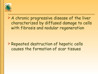 A chronic progressive disease of the liver
characterized by diffused damage to cells
with fibrosis and nodular regeneration
Repeated destruction of hepatic cells
causes the formation of scar tissues
 
