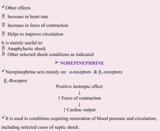 Other effects
 Increase in heart rate
 Increase in force of contraction
 Helps to improve circulation
It is mainly useful in:
 Anaphylactic shock
 Other selected shock conditions as indicated
 NOREPINEPHRINE
Norepinephrine acts mainly on: α-receptors & β -
₁ receptors
β -
₁ Receptor
Positive inotropic effect
↓
↑ Force of contraction
↓
↑ Cardiac output
It is used in conditions requiring restoration of blood pressure and circulation,
including selected cases of septic shock.
 