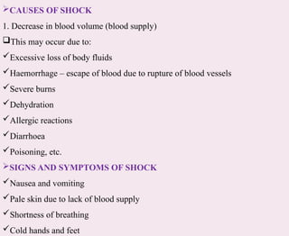 CAUSES OF SHOCK
1. Decrease in blood volume (blood supply)
This may occur due to:
Excessive loss of body fluids
Haemorrhage – escape of blood due to rupture of blood vessels
Severe burns
Dehydration
Allergic reactions
Diarrhoea
Poisoning, etc.
SIGNS AND SYMPTOMS OF SHOCK
Nausea and vomiting
Pale skin due to lack of blood supply
Shortness of breathing
Cold hands and feet
 