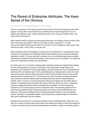 The Rarest of Enterprise Attributes: The Keen Sense of the Obvious<br />6. MAY 2010 | POSTED IN NUUKO OPEN BLOG | BY DOUG PORETZ<br />There is an expression I find myself using from time-to-time to which most people react with a little laughter or shrug. When I hear someone say something that cuts right through to the core of a problem and presents a clear, intuitive approach that you know in your gut is totally correct, I say: “Keen sense of the obvious.”<br />Other people’s reaction of laughing comes because they think I am making a clever put-down of the idea or the person who offered it. After all, if it’s obvious, there’s nothing to it – no great achievement. Right? Nothing can be further from the truth. You don’t really see a keen sense of the obvious very often. In fact, I think it is way too rare.<br />Many enterprises seem to be engaged in a mad rush to the complicated. It’s comparable but not as obvious as this classically over-complicated classic Rube Goldberg cartoon showing a toothpaste application invention. I’m never surprised to discover such over-complicated approaches accepted by enterprises as Standard Operating Procedure. Take a look at your own enterprise. You might find some over-complicated processes and rationalization.<br />For twenty years or so, I focused on helping public companies develop and implement the strategy for their communications to investors. Every quarter, the C-Suite goes through what can be described as The Crafting Of The Earnings Release. This often starts when the CFO distributes the preliminary P&L and balance sheet. That’s usually followed by a meeting (real or virtual) of a small team that discusses what the release should say. What the lead should be. Where do you put the really bad news or the big home run? The lawyers bring a menu of caveats and attempt to parse every sentence so that the release would eventually be about as far from understandable as possible, which, of course, is counter-productive to their goal of making sure the release doesn’t mislead. The operating execs bring either their alibis of why they didn’t do so well; or maybe they bring their exaggerations about why they did better than anticipated. The CFO stresses the importance of an accounting issue and how it impacted results. The marketing people chime-in about how the positioning of the company’s products and services must be defended and even advanced. This process of telling the truth and being transparent becomes a very complicated process, resulting in a complicated release, to say nothing about creating a legacy of information that must be referenced in the next release.<br />Earnings announcements are a world-class example of over-complicating things. Sales were up or down for a variety of reasons with varying impact, and margins were higher or lower also because of a number of reasons. But how many earnings releases are written to explain the quarterly results in such straightforward terms? It’s as if Rube Goldberg wrote them. Why? I don’t think it’s because there’s a defined desire to over-complicate things; I believe that desire becomes infused into an enterprise’s value.<br />I’m not sure why or how that happens, but I do have a theory of sorts. Procedures and processes and standards are usually initiated for legitimate reasons. Structures are built. Patterns are established. After a while, they become the status quo. And then after a little while more, the status quo becomes outdated, but not replaced. The negative impact that emerges as a result does not appear as a spike; rather, the problems from using the status quo too long emerge in small increments over time. So, the status quo gets tweaked and rationalized, and as that happens, formerly intuitive solutions transform into institutionalized over-complicated and counter-productive processes. Rather than getting killed as the status quo gradually equates more and more to inefficiency, it gets infused into the enterprise culture. And that, in my opinion, is how a keen sense of the obvious becomes such a rare asset within an enterprise.<br />