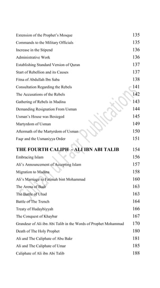 Extension of the Prophet‟s Mosque 135
Commands to the Military Officials 135
Increase in the Stipend 136
Administrative Work 136
Establishing Standard Version of Quran 137
Start of Rebellion and its Causes 137
Fitna of Abdullah Ibn Saba 138
Consultation Regarding the Rebels 141
The Accusations of the Rebels 142
Gathering of Rebels in Madina 143
Demanding Resignation From Usman 144
Usman‟s House was Besieged 145
Martyrdom of Usman 149
Aftermath of the Martyrdom of Usman 150
Faqr and the Usmaniyya Order 151
THE FOURTH CALIPH - ALI IBN ABI TALIB 154
Embracing Islam 156
Ali‟s Announcement of Accepting Islam 157
Migration to Madina 158
Ali‟s Marriage to Fatimah bint Mohammad 160
The Arena of Badr 163
The Battle of Uhad 163
Battle of The Trench 164
Treaty of Hudaybiyyah 166
The Conquest of Khaybar 167
Grandeur of Ali ibn Abi Talib in the Words of Prophet Mohammad 170
Death of The Holy Prophet 180
Ali and The Caliphate of Abu Bakr 181
Ali and The Caliphate of Umar 185
Caliphate of Ali ibn Abi Talib 188
 