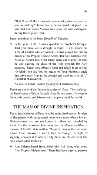 99
“Halt O earth! Has Umar not maintained justice on you that
you are shaking?” Immediately, the earthquake stopped. It is
said that afterwards Madina was never hit with earthquake
during the reign of Umar.
Suyuti mentions in his book Tareekh al-Khulafa:
 In the year 17 AH, Umar expanded the Prophet‟s Mosque.
That year there was a drought in Hijaz. It was named the
Year of Cinders (Am al-Ramada). Umar prayed for rain by
means of the Prophet‟s uncle Abbas. Ibn Sa‟d narrates from
Niyar al-Aslami that when Umar came out to pray for rain,
he was wearing the cloak of the Holy Prophet. Ibn Awn
narrates, “Umar took Abbas‟s hand and raised it up saying,
„O Allah! We ask You by means of Your Prophet‟s uncle
that drive away from us the drought and water us with rain‟.”
(Tareekh al-Khulafa p.140)
As soon as Umar finished the prayer, it started raining.
These are some of the famous miracles of Umar. The world got
the beneficence of Islam through Umar for ten years. His reign is
famous for justice and fairness with people around the world.
THE MAN OF DIVINE INSPIRATION
The ultimate honour of Umar is to be an inspired person. It refers
to the person with enlightened conscience upon whose inward
Divine secrets that are not known to others are revealed by
Allah. He then conveys them to others. In Majma al-Bihar, a
lexicon of Hadith, it is written, “Inspired man is the one upon
whom Allah discloses a secret, then he through the light of
sagacity, conveys it to others. Only those are blessed with this
rank whom Allah bestows.”
 Abu Salama heard from Aisha bint Abi Bakr, who heard
from Prophet Mohammad, “There had been inspired persons
 