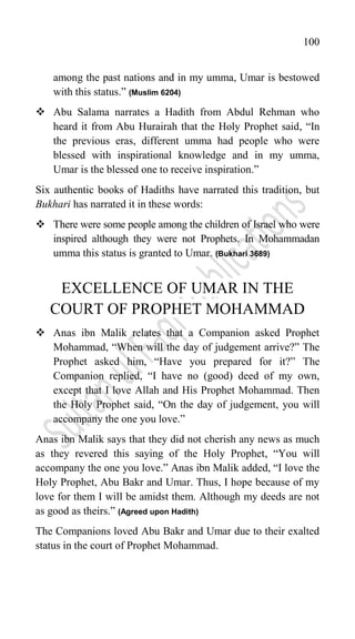 100
among the past nations and in my umma, Umar is bestowed
with this status.” (Muslim 6204)
 Abu Salama narrates a Hadith from Abdul Rehman who
heard it from Abu Hurairah that the Holy Prophet said, “In
the previous eras, different umma had people who were
blessed with inspirational knowledge and in my umma,
Umar is the blessed one to receive inspiration.”
Six authentic books of Hadiths have narrated this tradition, but
Bukhari has narrated it in these words:
 There were some people among the children of Israel who were
inspired although they were not Prophets. In Mohammadan
umma this status is granted to Umar. (Bukhari 3689)
EXCELLENCE OF UMAR IN THE
COURT OF PROPHET MOHAMMAD
 Anas ibn Malik relates that a Companion asked Prophet
Mohammad, “When will the day of judgement arrive?” The
Prophet asked him, “Have you prepared for it?” The
Companion replied, “I have no (good) deed of my own,
except that I love Allah and His Prophet Mohammad. Then
the Holy Prophet said, “On the day of judgement, you will
accompany the one you love.”
Anas ibn Malik says that they did not cherish any news as much
as they revered this saying of the Holy Prophet, “You will
accompany the one you love.” Anas ibn Malik added, “I love the
Holy Prophet, Abu Bakr and Umar. Thus, I hope because of my
love for them I will be amidst them. Although my deeds are not
as good as theirs.” (Agreed upon Hadith)
The Companions loved Abu Bakr and Umar due to their exalted
status in the court of Prophet Mohammad.
 