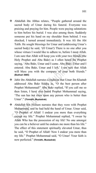 101
 Abdullah ibn Abbas relates, “People gathered around the
sacred body of Umar during his funeral. Everyone was
praising and praying for him. People were paying salutations
to him before his burial. I was also among them. Suddenly
someone put his hand on my shoulder from behind. I was
shocked, I turned around immediately. It was Ali ibn Abi
Talib. He sought blessings for Umar and (addressing Umar‟s
sacred body) he said, „(O Umar!) There is no one after you
whose virtues I would like to adhere to, before I meet Allah.
I am sure that Allah will keep you with your two friends (the
Holy Prophet and Abu Bakr) as I often heard the Prophet
saying, „Abu Bakr, Umar and I came. Abu Bakr, Umar and I
entered. Abu Bakr, Umar and I left.‟ I am sure that Allah
will bless you with the company of your both friends.”
(Bukhari 3685)
 Jabir ibn Abdullah narrates a tradition that Umar ibn Khattab
addressed Abu Bakr Siddiq as, “O the best person after
Prophet Mohammad!” Abu Bakr replied, “If you call me so
then listen, I have also heard Prophet Mohammad saying,
„The sun has not risen upon any person who is better than
Umar‟.” (Tirmidhi, Mustadrak)
 Abdullah bin Hisham narrates that they were with Prophet
Mohammad, and he had held the hand of Umar. Umar said,
“O Prophet of Allah! I endear you more than everything
except my life.” Prophet Mohammad replied, “I swear by
Allah Who has the possession of my life! No one amongst
you can be a believer until he endears me more than his life.”
The effect of this statement spiritually elevated Umar, thus
he said, “O Prophet of Allah! Now I endear you more than
my life.” Prophet Mohammad said, “O Umar! Your faith is
now perfected.” (Tirmidhi, Mustadrak)
 
