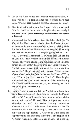 102
 Uqbah ibn Amir relates that Prophet Mohammad said, “If
there was to be a Prophet after me, it would have been
Umar.” (Tirmidhi 3686, Mustadrak 4495, Musnad Ahmad ibn Hanbal)
 Abu Sa„id al-Khudri relates that Prophet Mohammad said,
“If Allah had intended to send a Prophet after me, surely it
had been Umar.” (Imam Haithmi says that this tradition was reported
by Tabarani)
 Mohammad ibn Sa‟d relates from his father Sa‟d ibn Abi
Waqqas that Umar took permission from the Prophet to enter
his house while some women of Quraish were talking to the
Prophet in loud voices. However, when they saw Umar they
went behind the curtain. The Prophet gently smiled. Umar
said, “O Prophet Mohammad! May Allah keep you smiling
all your life.” The Prophet said, “I am astonished at these
women. They were talking to me but disappeared behind the
curtain as soon as they heard your voice.” Umar replied, “O
Prophet! You deserve that they must fear you more than
anyone else.” Then Umar said to the women, “O the enemies
of yourselves! You fear from me but not the Prophet?” They
said, “You are stricter than the Prophet.” Then Prophet
Mohammad said, “O Umar! I swear by Allah Who has my
life, if Satan would come across you, undoubtedly, he would
change his path.” (Muslim 6202)
 Buraida relates a tradition that the Prophet came back from
one of his expeditions. A black slave girl came to the Prophet
and said, “O Prophet! I vowed to beat the tambourine and sing
on your safe return.” He said, “Beat it if you have vowed
otherwise do not.” She started beating tambourine.
Meanwhile Abu Bakr Siddiq came. Afterwards Ali ibn Abi
Talib came while she was beating it, then Usman ibn Affan
came and she kept beating it. As soon as Umar came she
stopped beating and sat on the tambourine. The Prophet said,
“O Umar! Certainly, Satan is afraid of you (let alone this
 
