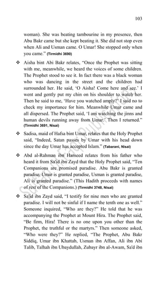 103
woman). She was beating tambourine in my presence, then
Abu Bakr came but she kept beating it. She did not stop even
when Ali and Usman came. O Umar! She stopped only when
you came.” (Tirmidhi 3690)
 Aisha bint Abi Bakr relates, “Once the Prophet was sitting
with me, meanwhile, we heard the voices of some children.
The Prophet stood to see it. In fact there was a black woman
who was dancing in the street and the children had
surrounded her. He said, „O Aisha! Come here and see.‟ I
went and gently put my chin on his shoulder to watch her.
Then he said to me, „Have you watched amply?‟ I said no to
check my importance for him. Meanwhile Umar came and
all dispersed. The Prophet said, „I am watching the jinns and
human devils running away from Umar.‟ Then I returned.”
(Tirmidhi 3691, Nisai)
 Sadisa, maid of Hafsa bint Umar, relates that the Holy Prophet
said, “Indeed, Satan passes by Umar with his head down
since the day Umar has accepted Islam.” (Tabarani, Nisai)
 Abd al-Rahman ibn Hameed relates from his father who
heard it from Sa'id ibn Zayd that the Holy Prophet said, “Ten
Companions are promised paradise. Abu Bakr is granted
paradise, Umar is granted paradise, Usman is granted paradise,
Ali is granted paradise.” (This Hadith proceeds with names
of rest of the Companions.) (Tirmidhi 3748, Nisai)
 Sa'id ibn Zayd said, “I testify for nine men who are granted
paradise. I will not be sinful if I name the tenth one as well.”
Someone inquired, “Who are they?” He told that he was
accompanying the Prophet at Mount Hira. The Prophet said,
“Be firm, Hira! There is no one upon you other than the
Prophet, the truthful or the martyrs.” Then someone asked,
“Who were they?” He replied, “The Prophet, Abu Bakr
Siddiq, Umar ibn Khattab, Usman ibn Affan, Ali ibn Abi
Talib, Talhah ibn Ubaydullah, Zubayr ibn al-Awam, Sa'd ibn
 