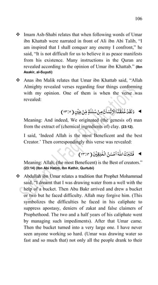 106
 Imam Ash-Shabi relates that when following words of Umar
ibn Khattab were narrated in front of Ali ibn Abi Talib, “I
am inspired that I shall conquer any enemy I confront,” he
said, “It is not difficult for us to believe it as peace manifests
from his existence. Many instructions in the Quran are
revealed according to the opinion of Umar ibn Khattab.” (Ibn
Asakir, al-Suyuti)
 Anas ibn Malik relates that Umar ibn Khattab said, “Allah
Almighty revealed verses regarding four things conforming
with my opinion. One of them is when the verse was
revealed:

َ‫و‬
ِ‫م‬ َ‫ان‬َ‫س‬
ۡ
‫ن‬ِ‫ا‬ۡ‫ال‬‫ا‬
َ
‫ن‬
ۡ
‫ق‬
َ
‫ل‬
َ
‫خ‬ۡ‫د‬
َ
‫ق‬َ‫ل‬
ٍ‫س‬
ۡ
‫ی‬ِ‫ط‬ ۡ‫ن‬ِّ‫م‬ ٍ‫ۃ‬
َ
‫ل‬ّٰ‫ل‬ُ‫س‬ ۡ‫ن‬
(
23:12
)
Meaning: And indeed, We originated (the genesis of) man
from the extract of (chemical ingredients of) clay. (23:12).
I said, „Indeed Allah is the most Beneficent and the best
Creator.‟ Then correspondingly this verse was revealed:

ُ‫ن‬َ‫س‬ۡ‫ح‬
َ
‫ا‬ُ‫ہ‬
ّّٰ
‫الل‬
َ
‫ک‬َ‫ر‬ّٰ‫ب‬َ‫ت‬
َ
‫ف‬
َ‫س‬
ۡ
‫ی‬ِ‫ق‬ِ‫ل‬
ّٰ
‫خ‬
ۡ
‫ال‬
(
23:14
)
Meaning: Allah, (the most Beneficent) is the Best of creators.”
(23:14) (Ibn Abi Hatim, Ibn Kathir, Qurtubi)
 Abdullah ibn Umar relates a tradition that Prophet Mohammad
said, “I dreamt that I was drawing water from a well with the
help of a bucket. Then Abu Bakr arrived and drew a bucket
or two but he faced difficulty. Allah may forgive him. (This
symbolizes the difficulties he faced in his caliphate to
suppress apostasy, deniers of zakat and false claimers of
Prophethood. The two and a half years of his caliphate went
by managing such impediments). After that Umar came.
Then the bucket turned into a very large one. I have never
seen anyone working so hard. (Umar was drawing water so
fast and so much that) not only all the people drank to their
 