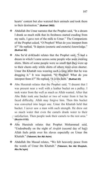 107
hearts‟ content but also watered their animals and took them
to their destination.” (Bukhari 3682)
 Abdullah ibn Umar narrates that the Prophet said, “In a dream
I drank so much milk that its freshness started exuding from
my nails. I gave rest of the milk to Umar.” The Companions
of the Prophet asked, “O Prophet! What do you interpret from
it?” He replied, “It depicts (esoteric and exoteric) knowledge.”
(Bukhari 82)
 Abu Sa„id al-Khudri relates that the Prophet said, “I had a
dream in which I came across some people who were wearing
shirts. Shirts of some people were so small that they were up
to their chests only while shirts of others were even shorter.
Umar ibn Khattab was wearing such a long shirt that he was
dragging it.” It was inquired, “O Prophet! What do you
interpret from it?” He replied, “It is his faith.” (Bukhari 23)
 Abu Hurairah relates that the Prophet said, “I dreamt that I
was present near a well with a leather bucket on a pulley. I
took water from the well as much as Allah wanted. After that
Abu Bakr took one bucket or two of water from it but he
faced difficulty. Allah may forgive him. Then this bucket
was converted into larger one. Umar ibn Khattab held that
bucket. I never saw a man with such strength. He drew out
so much water that even the camels drank water to their
satisfaction. Then people took their camels to the rest area.”
(Muslim 6192)
 Abu Hurairah relates that Prophet Mohammad said,
“Undoubtedly on the night of Arafah (second day of hajj)
Allah feels pride over his slaves especially on Umar ibn
Khattab.” (Tabarani, Ibn Abi Asim)
 Abdullah ibn Masud relates, “We felt heavenly peace from
the words of Umar ibn Khattab.” (Tabarani, Ibn Abi Shaybah,
Abu Nu’aym)
 