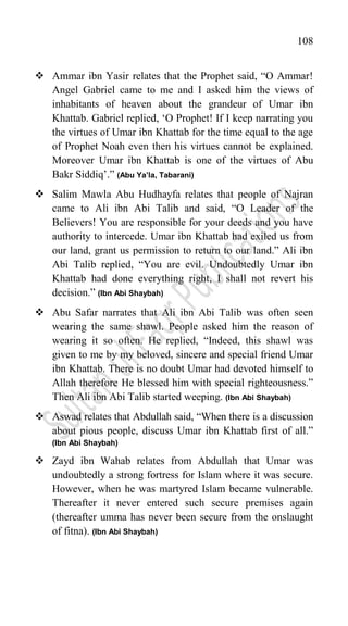 108
 Ammar ibn Yasir relates that the Prophet said, “O Ammar!
Angel Gabriel came to me and I asked him the views of
inhabitants of heaven about the grandeur of Umar ibn
Khattab. Gabriel replied, „O Prophet! If I keep narrating you
the virtues of Umar ibn Khattab for the time equal to the age
of Prophet Noah even then his virtues cannot be explained.
Moreover Umar ibn Khattab is one of the virtues of Abu
Bakr Siddiq‟.” (Abu Ya’la, Tabarani)
 Salim Mawla Abu Hudhayfa relates that people of Najran
came to Ali ibn Abi Talib and said, “O Leader of the
Believers! You are responsible for your deeds and you have
authority to intercede. Umar ibn Khattab had exiled us from
our land, grant us permission to return to our land.” Ali ibn
Abi Talib replied, “You are evil. Undoubtedly Umar ibn
Khattab had done everything right, I shall not revert his
decision.” (Ibn Abi Shaybah)
 Abu Safar narrates that Ali ibn Abi Talib was often seen
wearing the same shawl. People asked him the reason of
wearing it so often. He replied, “Indeed, this shawl was
given to me by my beloved, sincere and special friend Umar
ibn Khattab. There is no doubt Umar had devoted himself to
Allah therefore He blessed him with special righteousness.”
Then Ali ibn Abi Talib started weeping. (Ibn Abi Shaybah)
 Aswad relates that Abdullah said, “When there is a discussion
about pious people, discuss Umar ibn Khattab first of all.”
(Ibn Abi Shaybah)
 Zayd ibn Wahab relates from Abdullah that Umar was
undoubtedly a strong fortress for Islam where it was secure.
However, when he was martyred Islam became vulnerable.
Thereafter it never entered such secure premises again
(thereafter umma has never been secure from the onslaught
of fitna). (Ibn Abi Shaybah)
 