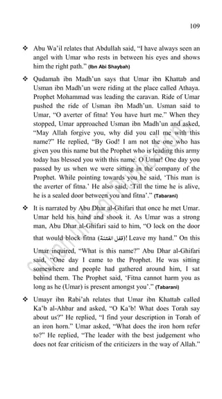 109
 Abu Wa‟il relates that Abdullah said, “I have always seen an
angel with Umar who rests in between his eyes and shows
him the right path.” (Ibn Abi Shaybah)
 Qudamah ibn Madh‟un says that Umar ibn Khattab and
Usman ibn Madh‟un were riding at the place called Athaya.
Prophet Mohammad was leading the caravan. Ride of Umar
pushed the ride of Usman ibn Madh‟un. Usman said to
Umar, “O averter of fitna! You have hurt me.” When they
stopped, Umar approached Usman ibn Madh‟un and asked,
“May Allah forgive you, why did you call me with this
name?” He replied, “By God! I am not the one who has
given you this name but the Prophet who is leading this army
today has blessed you with this name. O Umar! One day you
passed by us when we were sitting in the company of the
Prophet. While pointing towards you he said, „This man is
the averter of fitna.‟ He also said, „Till the time he is alive,
he is a sealed door between you and fitna‟.” (Tabarani)
 It is narrated by Abu Dhar al-Ghifari that once he met Umar.
Umar held his hand and shook it. As Umar was a strong
man, Abu Dhar al-Ghifari said to him, “O lock on the door
that would block fitna (‫الفتنۃ‬ ‫قفل‬)! Leave my hand.” On this
Umar inquired, “What is this name?” Abu Dhar al-Ghifari
said, “One day I came to the Prophet. He was sitting
somewhere and people had gathered around him, I sat
behind them. The Prophet said, „Fitna cannot harm you as
long as he (Umar) is present amongst you‟.” (Tabarani)
 Umayr ibn Rabi‟ah relates that Umar ibn Khattab called
Ka‟b al-Ahbar and asked, “O Ka‟b! What does Torah say
about us?” He replied, “I find your description in Torah of
an iron horn.” Umar asked, “What does the iron horn refer
to?” He replied, “The leader with the best judgement who
does not fear criticism of the criticizers in the way of Allah.”
 