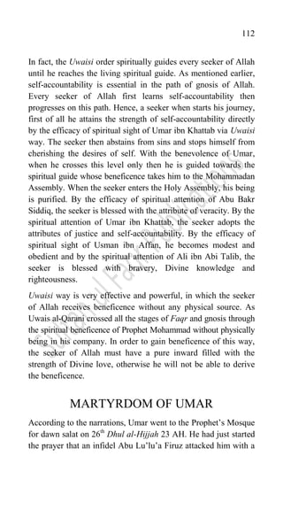 112
In fact, the Uwaisi order spiritually guides every seeker of Allah
until he reaches the living spiritual guide. As mentioned earlier,
self-accountability is essential in the path of gnosis of Allah.
Every seeker of Allah first learns self-accountability then
progresses on this path. Hence, a seeker when starts his journey,
first of all he attains the strength of self-accountability directly
by the efficacy of spiritual sight of Umar ibn Khattab via Uwaisi
way. The seeker then abstains from sins and stops himself from
cherishing the desires of self. With the benevolence of Umar,
when he crosses this level only then he is guided towards the
spiritual guide whose beneficence takes him to the Mohammadan
Assembly. When the seeker enters the Holy Assembly, his being
is purified. By the efficacy of spiritual attention of Abu Bakr
Siddiq, the seeker is blessed with the attribute of veracity. By the
spiritual attention of Umar ibn Khattab, the seeker adopts the
attributes of justice and self-accountability. By the efficacy of
spiritual sight of Usman ibn Affan, he becomes modest and
obedient and by the spiritual attention of Ali ibn Abi Talib, the
seeker is blessed with bravery, Divine knowledge and
righteousness.
Uwaisi way is very effective and powerful, in which the seeker
of Allah receives beneficence without any physical source. As
Uwais al-Qarani crossed all the stages of Faqr and gnosis through
the spiritual beneficence of Prophet Mohammad without physically
being in his company. In order to gain beneficence of this way,
the seeker of Allah must have a pure inward filled with the
strength of Divine love, otherwise he will not be able to derive
the beneficence.
MARTYRDOM OF UMAR
According to the narrations, Umar went to the Prophet‟s Mosque
for dawn salat on 26th
Dhul al-Hijjah 23 AH. He had just started
the prayer that an infidel Abu Lu‟lu‟a Firuz attacked him with a
 