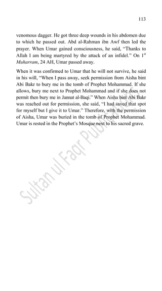 113
venomous dagger. He got three deep wounds in his abdomen due
to which he passed out. Abd al-Rahman ibn Awf then led the
prayer. When Umar gained consciousness, he said, “Thanks to
Allah I am being martyred by the attack of an infidel.” On 1st
Muharram, 24 AH, Umar passed away.
When it was confirmed to Umar that he will not survive, he said
in his will, “When I pass away, seek permission from Aisha bint
Abi Bakr to bury me in the tomb of Prophet Mohammad. If she
allows, bury me next to Prophet Mohammad and if she does not
permit then bury me in Jannat al-Baqi.” When Aisha bint Abi Bakr
was reached out for permission, she said, “I had saved that spot
for myself but I give it to Umar.” Therefore, with the permission
of Aisha, Umar was buried in the tomb of Prophet Mohammad.
Umar is rested in the Prophet‟s Mosque next to his sacred grave.
 