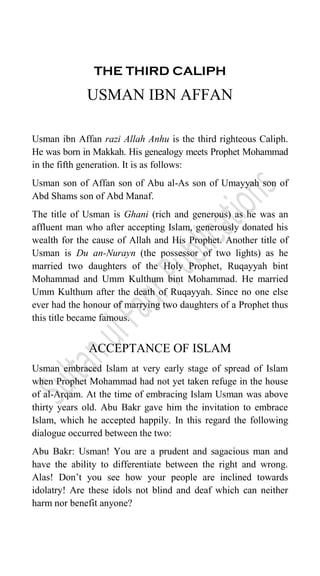 THE THIRD CALIPH
USMAN IBN AFFAN
Usman ibn Affan razi Allah Anhu is the third righteous Caliph.
He was born in Makkah. His genealogy meets Prophet Mohammad
in the fifth generation. It is as follows:
Usman son of Affan son of Abu al-As son of Umayyah son of
Abd Shams son of Abd Manaf.
The title of Usman is Ghani (rich and generous) as he was an
affluent man who after accepting Islam, generously donated his
wealth for the cause of Allah and His Prophet. Another title of
Usman is Du an-Nurayn (the possessor of two lights) as he
married two daughters of the Holy Prophet, Ruqayyah bint
Mohammad and Umm Kulthum bint Mohammad. He married
Umm Kulthum after the death of Ruqayyah. Since no one else
ever had the honour of marrying two daughters of a Prophet thus
this title became famous.
ACCEPTANCE OF ISLAM
Usman embraced Islam at very early stage of spread of Islam
when Prophet Mohammad had not yet taken refuge in the house
of al-Arqam. At the time of embracing Islam Usman was above
thirty years old. Abu Bakr gave him the invitation to embrace
Islam, which he accepted happily. In this regard the following
dialogue occurred between the two:
Abu Bakr: Usman! You are a prudent and sagacious man and
have the ability to differentiate between the right and wrong.
Alas! Don‟t you see how your people are inclined towards
idolatry! Are these idols not blind and deaf which can neither
harm nor benefit anyone?
 