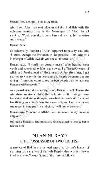 115
Usman: You are right. This is the truth.
Abu Bakr: Allah has sent Mohammad ibn Abdullah with His
righteous message. He is the Messenger of Allah for all
mankind. Would you like to go to him and listen to his invitation
and message?
Usman: Sure.
Coincidentally, Prophet of Allah happened to pass by and said,
“Usman! Accept the invitation to the paradise. I am sent as a
Messenger of Allah towards you and all the creation.”
Usman says, “I could not contain myself after hearing these
words and converted to Islam right away. I affirmed Oneness of
Allah and Prophethood of Mohammad. A few days later, I got
married to Ruqayyah bint Mohammad. People congratulated me
saying „If someone wants to see the best couple then he must see
Usman and Ruqayyah‟.”
As a punishment of embracing Islam, Usman‟s uncle Hakim ibn
Abi al-As imprisoned him. He made him suffer through many
hardships, tied him with ropes, assaulted him and said, “You are
humiliating your forefathers for a new religion. Until and unless
you revert to your previous religion, I will not release you.”
Usman said, “I swear to Allah! I will not revert to my previous
religion.”
On seeing Usman‟s determination, his uncle had no choice but to
release him.
DU AN-NURAYN
(THE POSSESSOR OF TWO LIGHTS)
A number of Hadiths are narrated regarding Usman‟s honour of
marrying two daughters of the Holy Prophet due to which he was
titled as Du an-Nurayn. Some of them are as follows:
 