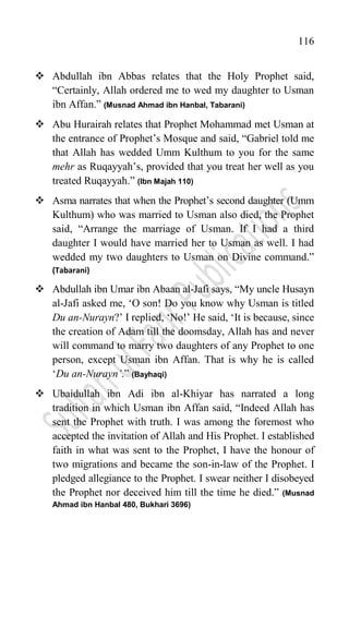 116
 Abdullah ibn Abbas relates that the Holy Prophet said,
“Certainly, Allah ordered me to wed my daughter to Usman
ibn Affan.” (Musnad Ahmad ibn Hanbal, Tabarani)
 Abu Hurairah relates that Prophet Mohammad met Usman at
the entrance of Prophet‟s Mosque and said, “Gabriel told me
that Allah has wedded Umm Kulthum to you for the same
mehr as Ruqayyah‟s, provided that you treat her well as you
treated Ruqayyah.” (Ibn Majah 110)
 Asma narrates that when the Prophet‟s second daughter (Umm
Kulthum) who was married to Usman also died, the Prophet
said, “Arrange the marriage of Usman. If I had a third
daughter I would have married her to Usman as well. I had
wedded my two daughters to Usman on Divine command.”
(Tabarani)
 Abdullah ibn Umar ibn Abaan al-Jafi says, “My uncle Husayn
al-Jafi asked me, „O son! Do you know why Usman is titled
Du an-Nurayn?‟ I replied, „No!‟ He said, „It is because, since
the creation of Adam till the doomsday, Allah has and never
will command to marry two daughters of any Prophet to one
person, except Usman ibn Affan. That is why he is called
„Du an-Nurayn’.” (Bayhaqi)
 Ubaidullah ibn Adi ibn al-Khiyar has narrated a long
tradition in which Usman ibn Affan said, “Indeed Allah has
sent the Prophet with truth. I was among the foremost who
accepted the invitation of Allah and His Prophet. I established
faith in what was sent to the Prophet, I have the honour of
two migrations and became the son-in-law of the Prophet. I
pledged allegiance to the Prophet. I swear neither I disobeyed
the Prophet nor deceived him till the time he died.” (Musnad
Ahmad ibn Hanbal 480, Bukhari 3696)
 