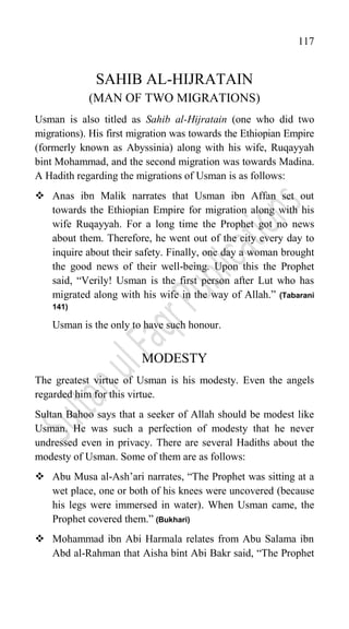 117
SAHIB AL-HIJRATAIN
(MAN OF TWO MIGRATIONS)
Usman is also titled as Sahib al-Hijratain (one who did two
migrations). His first migration was towards the Ethiopian Empire
(formerly known as Abyssinia) along with his wife, Ruqayyah
bint Mohammad, and the second migration was towards Madina.
A Hadith regarding the migrations of Usman is as follows:
 Anas ibn Malik narrates that Usman ibn Affan set out
towards the Ethiopian Empire for migration along with his
wife Ruqayyah. For a long time the Prophet got no news
about them. Therefore, he went out of the city every day to
inquire about their safety. Finally, one day a woman brought
the good news of their well-being. Upon this the Prophet
said, “Verily! Usman is the first person after Lut who has
migrated along with his wife in the way of Allah.” (Tabarani
141)
Usman is the only to have such honour.
MODESTY
The greatest virtue of Usman is his modesty. Even the angels
regarded him for this virtue.
Sultan Bahoo says that a seeker of Allah should be modest like
Usman. He was such a perfection of modesty that he never
undressed even in privacy. There are several Hadiths about the
modesty of Usman. Some of them are as follows:
 Abu Musa al-Ash‟ari narrates, “The Prophet was sitting at a
wet place, one or both of his knees were uncovered (because
his legs were immersed in water). When Usman came, the
Prophet covered them.” (Bukhari)
 Mohammad ibn Abi Harmala relates from Abu Salama ibn
Abd al-Rahman that Aisha bint Abi Bakr said, “The Prophet
 