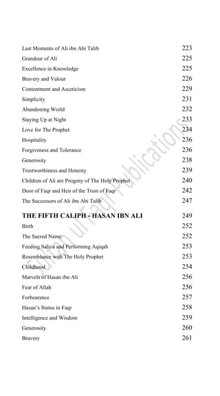 Last Moments of Ali ibn Abi Talib 223
Grandeur of Ali 225
Excellence in Knowledge 225
Bravery and Valour 226
Contentment and Asceticism 229
Simplicity 231
Abandoning World 232
Staying Up at Night 233
Love for The Prophet 234
Hospitality 236
Forgiveness and Tolerance 236
Generosity 238
Trustworthiness and Honesty 239
Children of Ali are Progeny of The Holy Prophet 240
Door of Faqr and Heir of the Trust of Faqr 242
The Successors of Ali ibn Abi Talib 247
THE FIFTH CALIPH - HASAN IBN ALI 249
Birth 252
The Sacred Name 252
Feeding Saliva and Performing Aqiqah 253
Resemblance with The Holy Prophet 253
Childhood 254
Marvels of Hasan ibn Ali 256
Fear of Allah 256
Forbearance 257
Hasan‟s Status in Faqr 258
Intelligence and Wisdom 259
Generosity 260
Bravery 261
 