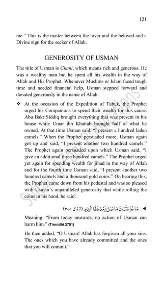 121
me.” This is the matter between the lover and the beloved and a
Divine sign for the seeker of Allah.
GENEROSITY OF USMAN
The title of Usman is Ghani, which means rich and generous. He
was a wealthy man but he spent all his wealth in the way of
Allah and His Prophet. Whenever Muslims or Islam faced tough
time and needed financial help, Usman stepped forward and
donated generously in the name of Allah.
 At the occasion of the Expedition of Tabuk, the Prophet
urged his Companions to spend their wealth for this cause.
Abu Bakr Siddiq brought everything that was present in his
house while Umar ibn Khattab brought half of what he
owned. At that time Usman said, “I present a hundred laden
camels.” When the Prophet persuaded more, Usman again
got up and said, “I present another two hundred camels.”
The Prophet again persuaded upon which Usman said, “I
give an additional three hundred camels.” The Prophet urged
yet again for spending wealth for jihad in the way of Allah
and for the fourth time Usman said, “I present another two
hundred camels and a thousand gold coins.” On hearing this,
the Prophet came down from his pedestal and was so pleased
with Usman‟s unparalleled generosity that while rolling the
coins in his hand, he said:

‫ا‬َ‫م‬
ِ‫م‬ْ‫و‬َ‫ی‬
ْ
‫ال‬‫ا‬
َ
‫ذ‬ّٰ‫ہ‬َ‫د‬ْ‫ع‬َ‫ب‬َ‫ل‬َ‫م‬َ‫ع‬‫ا‬َ‫م‬ ُ‫ان‬َ‫م‬
ْ
‫ث‬ُ‫ع‬َّ‫ك‬
َ
‫ض‬
‫(رتذمی‬
ؓ
3747
)
Meaning: “From today onwards, no action of Usman can
harm him.” (Tirmidhi 3701)
He then added, “O Usman! Allah has forgiven all your sins.
The ones which you have already committed and the ones
that you will commit.”
 