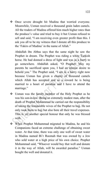 122
 Once severe drought hit Madina that worried everyone.
Meanwhile, Usman received a thousand grain laden camels.
All the traders of Madina offered him much higher rates than
the produce‟s value and tried to buy it but Usman refused to
sell and said, “I am receiving even greater profit than this. I
ask you all to be my witness that I donate all this produce to
the „Fakirs of Madina‟ in the name of Allah.”
Abdullah ibn Abbas says that the same night he saw the
Prophet in dream. The Prophet was riding a white Turkish
horse. He had donned a dress of light and was in a hurry to
go somewhere. Abdullah asked, “O Prophet! May my
parents be sacrificed upon you, I had an intense desire to
behold you.” The Prophet said, “I am in a hurry right now
because Usman has given a charity of thousand camels
which Allah has accepted and as a reward he is being
married to a houri of paradise and I have to attend the
marriage.”
 Usman was the family member of the Holy Prophet as he
was his son-in-law. Being an extremely modest man, after the
death of Prophet Mohammad he carried out the responsibility
of taking the honourable wives of the Prophet to hajj. He not
only took them to hajj but also bore all their travel expenses.
This is yet another special honour that only he was blessed
with.
 When Prophet Mohammad migrated to Madina, he and his
Companions faced an extreme challenge of obtaining sweet
water. At that time, there was only one well of sweet water
in Madina named Bi‟r Roomah that was owned by a Jew
who sold water at a high price of his own choice. Prophet
Mohammad said, “Whoever would buy that well and donate
it in the way of Allah, will be awarded paradise.” Usman
bought the well and donated it.
 