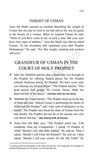 123
INSIGHT OF USMAN
Anas ibn Malik narrates an incident describing the insight of
Usman that one day he went to see him and on his way he gazed
at the beauty of a woman. When he reached Usman he said,
“Some of you have come to me in such a state that your eyes
have clear signs of adultery.” Anas ibn Malik says that he asked
Usman, “Is the revelation still continued even after Prophet
Mohammad.” He said, “No! But insight, intuition and wisdom
still exist.”
GRANDEUR OF USMAN IN THE
COURT OF HOLY PROPHET
 Jabir ibn Abdullah narrates that a dead body was brought to
the Prophet for offering funeral prayer but the Prophet
refused. Someone asked, “O Prophet! We have never seen
you refusing any funeral prayer.” The Prophet replied, “This
dead person had grudge for Usman. Hence Allah has
deprived him of His mercy.” (Tirmidhi 3709, Ibn Abi Asim)
 Abdullah ibn Umar narrates, “The Prophet stood up on the day
of Badr and said, „Indeed Usman is performing the duties of
Allah and His Prophet29
and I take oath of allegiance on his
behalf.‟ The Prophet also fixed the share of Usman from the
war wealth. The Prophet did not do so for anyone else who
was absent that day.” (Abu Dawud 2726, Al-Tahawi)
 Aisha bint Abi Bakr says, “The Prophet asked me, „Call
somebody from my Companions.‟ I asked, „O Prophet of
Allah! Should I call Abu Bakr Siddiq?‟ He said no. Then I
asked, „Should I call Umar ibn Khattab?‟ He said no. I then
asked, „Should I call your cousin Ali ibn Abi Talib?‟ He
29
Usman could not participate in the battle because his wife Ruqayyah, the daughter of
Prophet Mohammad was ill and he was looking after her.
 