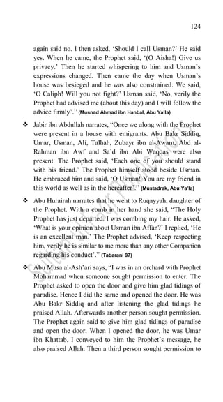 124
again said no. I then asked, „Should I call Usman?‟ He said
yes. When he came, the Prophet said, „(O Aisha!) Give us
privacy.‟ Then he started whispering to him and Usman‟s
expressions changed. Then came the day when Usman‟s
house was besieged and he was also constrained. We said,
„O Caliph! Will you not fight?‟ Usman said, „No, verily the
Prophet had advised me (about this day) and I will follow the
advice firmly‟.” (Musnad Ahmad ibn Hanbal, Abu Ya’la)
 Jabir ibn Abdullah narrates, “Once we along with the Prophet
were present in a house with emigrants. Abu Bakr Siddiq,
Umar, Usman, Ali, Talhah, Zubayr ibn al-Awam, Abd al-
Rahman ibn Awf and Sa`d ibn Abi Waqqas were also
present. The Prophet said, „Each one of you should stand
with his friend.‟ The Prophet himself stood beside Usman.
He embraced him and said, „O Usman! You are my friend in
this world as well as in the hereafter‟.” (Mustadrak, Abu Ya’la)
 Abu Hurairah narrates that he went to Ruqayyah, daughter of
the Prophet. With a comb in her hand she said, “The Holy
Prophet has just departed. I was combing my hair. He asked,
„What is your opinion about Usman ibn Affan?‟ I replied, „He
is an excellent man.‟ The Prophet advised, „Keep respecting
him, verily he is similar to me more than any other Companion
regarding his conduct‟.” (Tabarani 97)
 Abu Musa al-Ash‟ari says, “I was in an orchard with Prophet
Mohammad when someone sought permission to enter. The
Prophet asked to open the door and give him glad tidings of
paradise. Hence I did the same and opened the door. He was
Abu Bakr Siddiq and after listening the glad tidings he
praised Allah. Afterwards another person sought permission.
The Prophet again said to give him glad tidings of paradise
and open the door. When I opened the door, he was Umar
ibn Khattab. I conveyed to him the Prophet‟s message, he
also praised Allah. Then a third person sought permission to
 