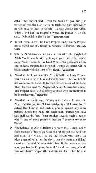 125
enter. The Prophet said, „Open the door and give him glad
tidings of paradise along with the trials and hardships which
he will have to face (in world).‟ He was Usman ibn Affan.
When I told him the Prophet‟s words, he praised Allah and
said, „Only Allah is the Helper‟.” (Bukhari 3693)
 Talhah narrates that the Holy Prophet said, “Every Prophet
has a friend and my friend in paradise is Usman.” (Tirmidhi
3698)
 Sahl ibn Sa‟d narrates that once a man asked the Prophet of
Allah, “Will there be sky lightning in paradise?” The Prophet
said, “Yes! I swear to the Lord Who is the possessor of my
life! Indeed, the paradise in which Usman will enter will be
illuminated (with the light of his face).” (Mustadrak)
 Abdullah ibn Umar narrates, “I was with the Holy Prophet
while a man came to him and shook hands. The Prophet did
not withdraw his hand till the man himself released his hand.
Then the man said, „O Prophet of Allah! Usman has come.‟
The Prophet said, „He is amongst those who are destined to
be in the heaven‟.” (Tabarani)
 Abdullah ibn Sehr says, “Verily a man came to Sa'id bin
Zayd and said to him, „I have grudge against Usman to the
extent that I never had such a grudge against any other
person.‟ Upon this Sa'id bin Zayd said, „Indeed you have
said evil words. You foster grudge towards such a person
who is one of those promised heaven‟.” (Musnad Ahmad ibn
Hanbal)
 Abu Salama ibn Abd al-Rahman narrated that Usman looked
from the roof of his house when the rebels had besieged him
and said, “By Allah, I adjure the person who heard the
Messenger of Allah on the day when the mountain (Uhad)
shook and he said, „O mountain! Be still, for there is no one
upon you but the Prophet, the truthful and two martyrs‟ and I
was with him.” People affirmed this incident. Then he said,
 