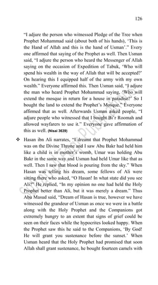 126
“I adjure the person who witnessed Pledge of the Tree when
Prophet Mohammad said (about both of his hands), „This is
the Hand of Allah and this is the hand of Usman‟.” Every
one affirmed that saying of the Prophet as well. Then Usman
said, “I adjure the person who heard the Messenger of Allah
saying on the occasion of Expedition of Tabuk, „Who will
spend his wealth in the way of Allah that will be accepted?‟
On hearing this I equipped half of the army with my own
wealth.” Everyone affirmed this. Then Usman said, “I adjure
the man who heard Prophet Mohammad saying, „Who will
extend the mosque in return for a house in paradise?‟ So I
bought the land to extend the Prophet‟s Mosque.” Everyone
affirmed that as well. Afterwards Usman asked people, “I
adjure people who witnessed that I bought Bi‟r Roomah and
allowed wayfarers to use it.” Everyone gave affirmation of
this as well. (Nisai 3639)
 Hasan ibn Ali narrates, “I dreamt that Prophet Mohammad
was on the Divine Throne and I saw Abu Bakr had held him
like a child is in mother‟s womb, Umar was holding Abu
Bakr in the same way and Usman had held Umar like that as
well. Then I saw that blood is pouring from the sky.” When
Hasan was telling his dream, some fellows of Ali were
sitting there who asked, “O Hasan! In what state did you see
Ali?” He replied, “In my opinion no one had held the Holy
Prophet better than Ali, but it was merely a dream.” Thus
Abu Masud said, “Dream of Hasan is true, however we have
witnessed the grandeur of Usman as once we were in a battle
along with the Holy Prophet and the Companions got
extremely hungry to an extent that signs of grief could be
seen on their faces while the hypocrites looked happy. When
the Prophet saw this he said to the Companions, „By God!
He will grant you sustenance before the sunset.‟ When
Usman heard that the Holy Prophet had promised that soon
Allah shall grant sustenance, he bought fourteen camels with
 
