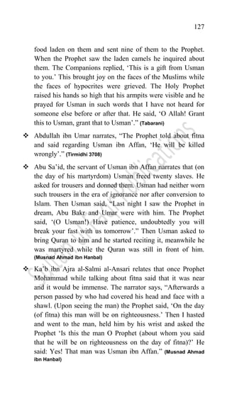 127
food laden on them and sent nine of them to the Prophet.
When the Prophet saw the laden camels he inquired about
them. The Companions replied, „This is a gift from Usman
to you.‟ This brought joy on the faces of the Muslims while
the faces of hypocrites were grieved. The Holy Prophet
raised his hands so high that his armpits were visible and he
prayed for Usman in such words that I have not heard for
someone else before or after that. He said, „O Allah! Grant
this to Usman, grant that to Usman‟.” (Tabarani)
 Abdullah ibn Umar narrates, “The Prophet told about fitna
and said regarding Usman ibn Affan, „He will be killed
wrongly‟.” (Tirmidhi 3708)
 Abu Sa‟id, the servant of Usman ibn Affan narrates that (on
the day of his martyrdom) Usman freed twenty slaves. He
asked for trousers and donned them. Usman had neither worn
such trousers in the era of ignorance nor after conversion to
Islam. Then Usman said, “Last night I saw the Prophet in
dream, Abu Bakr and Umar were with him. The Prophet
said, „(O Usman!) Have patience, undoubtedly you will
break your fast with us tomorrow‟.” Then Usman asked to
bring Quran to him and he started reciting it, meanwhile he
was martyred while the Quran was still in front of him.
(Musnad Ahmad ibn Hanbal)
 Ka‟b ibn Ajra al-Salmi al-Ansari relates that once Prophet
Mohammad while talking about fitna said that it was near
and it would be immense. The narrator says, “Afterwards a
person passed by who had covered his head and face with a
shawl. (Upon seeing the man) the Prophet said, „On the day
(of fitna) this man will be on righteousness.‟ Then I hasted
and went to the man, held him by his wrist and asked the
Prophet „Is this the man O Prophet (about whom you said
that he will be on righteousness on the day of fitna)?‟ He
said: Yes! That man was Usman ibn Affan.” (Musnad Ahmad
ibn Hanbal)
 