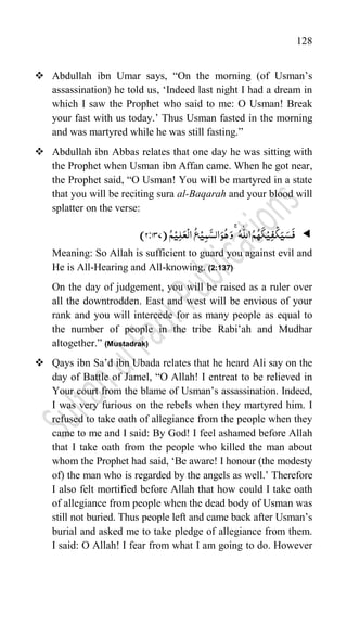128
 Abdullah ibn Umar says, “On the morning (of Usman‟s
assassination) he told us, „Indeed last night I had a dream in
which I saw the Prophet who said to me: O Usman! Break
your fast with us today.‟ Thus Usman fasted in the morning
and was martyred while he was still fasting.”
 Abdullah ibn Abbas relates that one day he was sitting with
the Prophet when Usman ibn Affan came. When he got near,
the Prophet said, “O Usman! You will be martyred in a state
that you will be reciting sura al-Baqarah and your blood will
splatter on the verse:

َ‫ی‬َ‫س‬
َ
‫ف‬
ۡ‫ی‬ِ‫ف‬
ۡ
‫ک‬
ُ‫ہ‬
َ
‫ک‬
ُ‫ہ‬
ّّٰ
‫الل‬ُ‫م‬
ۚ
ُ‫ہ‬َ‫و‬
ۡ‫ی‬ِ‫م‬
َّ‫الس‬َ‫و‬
ۡ‫ی‬ِ‫ل‬َ‫ع‬
ۡ
‫ال‬
ُ
‫ع‬
ُ‫م‬
(
737
2:
)
Meaning: So Allah is sufficient to guard you against evil and
He is All-Hearing and All-knowing. (2:137)
On the day of judgement, you will be raised as a ruler over
all the downtrodden. East and west will be envious of your
rank and you will intercede for as many people as equal to
the number of people in the tribe Rabi‟ah and Mudhar
altogether.” (Mustadrak)
 Qays ibn Sa‟d ibn Ubada relates that he heard Ali say on the
day of Battle of Jamel, “O Allah! I entreat to be relieved in
Your court from the blame of Usman‟s assassination. Indeed,
I was very furious on the rebels when they martyred him. I
refused to take oath of allegiance from the people when they
came to me and I said: By God! I feel ashamed before Allah
that I take oath from the people who killed the man about
whom the Prophet had said, „Be aware! I honour (the modesty
of) the man who is regarded by the angels as well.‟ Therefore
I also felt mortified before Allah that how could I take oath
of allegiance from people when the dead body of Usman was
still not buried. Thus people left and came back after Usman‟s
burial and asked me to take pledge of allegiance from them.
I said: O Allah! I fear from what I am going to do. However
 
