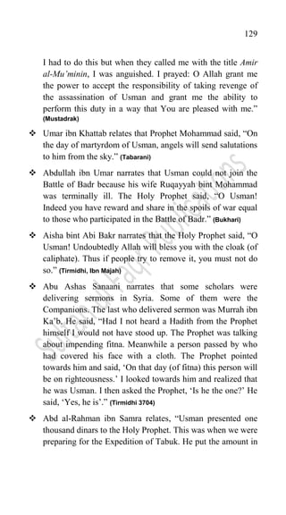 129
I had to do this but when they called me with the title Amir
al-Mu’minin, I was anguished. I prayed: O Allah grant me
the power to accept the responsibility of taking revenge of
the assassination of Usman and grant me the ability to
perform this duty in a way that You are pleased with me.”
(Mustadrak)
 Umar ibn Khattab relates that Prophet Mohammad said, “On
the day of martyrdom of Usman, angels will send salutations
to him from the sky.” (Tabarani)
 Abdullah ibn Umar narrates that Usman could not join the
Battle of Badr because his wife Ruqayyah bint Mohammad
was terminally ill. The Holy Prophet said, “O Usman!
Indeed you have reward and share in the spoils of war equal
to those who participated in the Battle of Badr.” (Bukhari)
 Aisha bint Abi Bakr narrates that the Holy Prophet said, “O
Usman! Undoubtedly Allah will bless you with the cloak (of
caliphate). Thus if people try to remove it, you must not do
so.” (Tirmidhi, Ibn Majah)
 Abu Ashas Sanaani narrates that some scholars were
delivering sermons in Syria. Some of them were the
Companions. The last who delivered sermon was Murrah ibn
Ka‟b. He said, “Had I not heard a Hadith from the Prophet
himself I would not have stood up. The Prophet was talking
about impending fitna. Meanwhile a person passed by who
had covered his face with a cloth. The Prophet pointed
towards him and said, „On that day (of fitna) this person will
be on righteousness.‟ I looked towards him and realized that
he was Usman. I then asked the Prophet, „Is he the one?‟ He
said, „Yes, he is‟.” (Tirmidhi 3704)
 Abd al-Rahman ibn Samra relates, “Usman presented one
thousand dinars to the Holy Prophet. This was when we were
preparing for the Expedition of Tabuk. He put the amount in
 