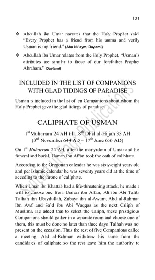 131
 Abdullah ibn Umar narrates that the Holy Prophet said,
“Every Prophet has a friend from his umma and verily
Usman is my friend.” (Abu Nu’aym, Daylami)
 Abdullah ibn Umar relates from the Holy Prophet, “Usman‟s
attributes are similar to those of our forefather Prophet
Abraham.” (Daylami)
INCLUDED IN THE LIST OF COMPANIONS
WITH GLAD TIDINGS OF PARADISE
Usman is included in the list of ten Companions about whom the
Holy Prophet gave the glad tidings of paradise.
CALIPHATE OF USMAN
1st
Muharram 24 AH till 18th
Dhul al-Hijjah 35 AH
(3rd
November 644 AD – 17th
June 656 AD)
On 1st
Muharram 24 AH, after the martyrdom of Umar and his
funeral and burial, Usman ibn Affan took the oath of caliphate.
According to the Gregorian calendar he was sixty-eight years old
and per Islamic calendar he was seventy years old at the time of
acceding to the throne of caliphate.
When Umar ibn Khattab had a life-threatening attack, he made a
will to choose one from Usman ibn Affan, Ali ibn Abi Talib,
Talhah ibn Ubaydullah, Zubayr ibn al-Awam, Abd al-Rahman
ibn Awf and Sa‟d ibn Abi Waqqas as the next Caliph of
Muslims. He added that to select the Caliph, these prestigious
Companions should gather in a separate room and choose one of
them, this must be done no later than three days. Talhah was not
present on the occasion. Thus the rest of five Companions called
a meeting. Abd al-Rahman withdrew his name from the
candidates of caliphate so the rest gave him the authority to
 