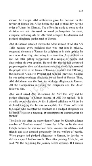 132
choose the Caliph. Abd al-Rahman gave his decision in the
favour of Usman ibn Affan before the end of third day per the
order of Umar ibn Khattab. The efforts he made to come to the
decision are not discussed to avoid prolongation. In short,
everyone including Ali ibn Abi Talib accepted his decision and
pledged allegiance on the hand of Usman.
Abd al-Rahman selected Usman ibn Affan instead of Ali ibn Abi
Talib because every judicious man who met him in privacy,
suggested the name of Usman for caliphate as in their opinion he
was more deserving. According to a narration, Abd al-Rahman
met Ali after getting suggestions of a couple of people and
developing his own opinion. He told him that he had consulted
people to gather their opinion about selecting the Caliph, most of
the people were in the favour of Usman. He added that following
the Sunna of Allah, His Prophet and both the (previous) Caliphs
he was going to pledge allegiance on the hand of Usman. Thus,
Abd al-Rahman was the first one to pledge allegiance to Usman.
All the Companions including the emigrants and the Ansar
followed him.
Abu Wa‟il asked Abd al-Rahman ibn Awf that why did he
pledge allegiance to Usman instead of Ali? He replied, “It is
actually not my decision. At first I offered caliphate to Ali but he
declined it saying that he was not capable of it. Then I offered it
to Usman who accepted the caliphate so I pledged allegiance on
his hand.” (Tareekh al-Khulafa p. 24 with reference to Musnad Ahmad ibn
Hanbal)
The fact is that after the martyrdom of Umar ibn Khattab, a large
number of Muslims wanted Usman ibn Affan to be the next
Caliph because he was mellow, kind towards his relatives and
friends and also donated generously for the welfare of people.
When people had pledged allegiance to Usman, he decided to
deliver a speech but lost words. Thus after praising Allah, he just
said, “In the beginning the journey seems difficult. If I remain
 