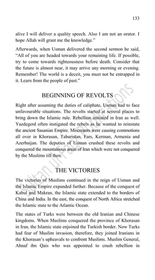 133
alive I will deliver a quality speech. Also I am not an orator. I
hope Allah will grant me the knowledge.”
Afterwards, when Usman delivered the second sermon he said,
“All of you are headed towards your remaining life. If possible,
try to come towards righteousness before death. Consider that
the future is almost near, it may arrive any morning or evening.
Remember! The world is a deceit, you must not be entrapped in
it. Learn from the people of past.”
BEGINNING OF REVOLTS
Right after assuming the duties of caliphate, Usman had to face
unfavourable situations. The revolts started at several places to
bring down the Islamic rule. Rebellion initiated in Iran as well.
Yazdegerd often instigated the rebels as he wanted to reinstate
the ancient Sasanian Empire. Miscreants were causing commotions
all over in Khorasan, Tabaristan, Fars, Kerman, Armenia and
Azerbaijan. The deputies of Usman crushed these revolts and
conquered the mountainous areas of Iran which were not conquered
by the Muslims till then.
THE VICTORIES
The victories of Muslims continued in the reign of Usman and
the Islamic Empire expanded further. Because of the conquest of
Kabul and Makran, the Islamic state extended to the borders of
China and India. In the east, the conquest of North Africa stretched
the Islamic state to the Atlantic Ocean.
The states of Turks were between the old Iranian and Chinese
kingdoms. When Muslims conquered the province of Khorasan
in Iran, the Islamic state enjoined the Turkish border. Now Turks
had fear of Muslim invasion, therefore, they joined Iranians in
the Khorasan‟s upheavals to confront Muslims. Muslim General,
Ahnaf ibn Qais who was appointed to crush rebellion in
 