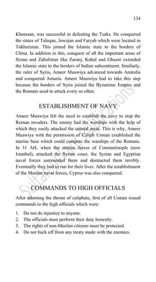 134
Khorasan, was successful in defeating the Turks. He conquered
the states of Taleqan, Jowzjan and Faryab which were located in
Tokharistan. This joined the Islamic state to the borders of
China. In addition to this, conquest of all the important areas of
Sistan and Zabulistan like Zaranj, Kabul and Ghazni extended
the Islamic state to the borders of Indian subcontinent. Similarly,
the ruler of Syria, Ameer Muawiya advanced towards Anatolia
and conquered Amuria. Ameer Muawiya had to take this step
because the borders of Syria joined the Byzantine Empire and
the Romans used to attack every so often.
ESTABLISHMENT OF NAVY
Ameer Muawiya felt the need to establish the navy to stop the
Roman invaders. The enemy had the warships with the help of
which they easily attacked the coastal areas. This is why, Ameer
Muawiya with the permission of Caliph Usman established the
marine base which could compete the warships of the Romans.
In 31 AH, when the marine forces of Constantinople (now
Istanbul), attacked the Syrian coast, the Syrian and Egyptian
naval forces surrounded them and destructed them terribly.
Eventually they had to run for their lives. After the establishment
of the Muslim naval forces, Cyprus was also conquered.
COMMANDS TO HIGH OFFICIALS
After adorning the throne of caliphate, first of all Usman issued
commands to the high officials which were:
1. Do not do injustice to anyone.
2. The officials must perform their duty honestly.
3. The rights of non-Muslim citizens must be protected.
4. Do not back off from any treaty made with the enemies.
 