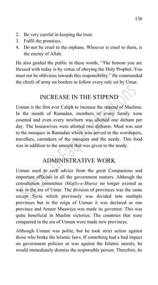 136
2. Be very careful in keeping the trust.
3. Fulfil the promises.
4. Do not be cruel to the orphans. Whoever is cruel to them, is
the enemy of Allah.
He also guided the public in these words, “The honour you are
blessed with today is by virtue of obeying the Holy Prophet. You
must not be oblivious towards this responsibility.” He commanded
the chiefs of army on borders to follow every rule set by Umar.
INCREASE IN THE STIPEND
Usman is the first ever Caliph to increase the stipend of Muslims.
In the month of Ramadan, members of every family were
counted and even every newborn was allotted one dirham per
day. The housewives were allotted two dirhams. Meal was sent
to the mosques in Ramadan which was served to the worshipers,
travellers, caretakers of the mosques and the needy. This food
was in addition to the amount that was given to the needy.
ADMINISTRATIVE WORK
Usman used to seek advice from the great Companions and
important officials in all the government matters. Although the
consultation committee (Majlis-e-Shura) no longer existed as
was in the era of Umar. The division of provinces was the same
except Syria which previously was divided into multiple
provinces but in the reign of Usman it was declared as one
province and Ameer Muawiya was made its governor. This was
quite beneficial in Muslim victories. The countries that were
conquered in the era of Usman were made new provinces.
Although Usman was polite, but he took strict action against
those who broke the Islamic laws. If something had a bad impact
on government policies or was against the Islamic morals, he
would immediately dismiss the responsible person. Therefore, he
 