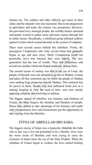 138
Islamic tax. The soldiers and other officials got raises in their
salary and the stipends were also increased. Due to the progression
in agriculture and trade, the country was prosperous. However,
this provoked envy amongst people, the worldly desires sprouted
and people wanted to gather more and more money through fair
or unfair means. Resultantly, a rebellious group initiated sedition
against Usman which created disorder in the system of caliphate.
There were several causes behind this rebellion. Firstly, the
prestigious Companions who truly served Islam had gradually
begun to age and pass away. Many Companions could not
practically serve now because they were elderly. The new
generation had the lust of wealth. They had differences and
envied one another which developed animosity among them.
The second reason of mutiny was that in the era of Umar, the
people of Quraish were not allowed to go out of Madina. Usman
had taken off this restriction due to which the people of Madina
were making large properties outside Madina. This nurtured lust
for power in them. People who had embraced Islam just as a
strategy keeping in view the need of time, were now openly
opposing caliphate and involving in sedition.
The biggest reason of rebellion was leniency and kindness of
Usman. He often forgave the mistakes and blunders of people.
Hence they started to take advantage of his leniency and under
such circumstances Jews and Zoroastrians got the opportunity to
take revenge from the Muslims.
FITNA OF ABDULLAH IBN SABA
The biggest enemy of Islam was a hypocrite Abdullah ibn Saba
who in fact was a Jew but pretended to be a Muslim. Jews were
the worst rivals of Muslims and were trying to erase the
existence of Islam since the era of the Holy Prophet. When the
caliphate of Usman begun to weaken, the Jews started bashing
 