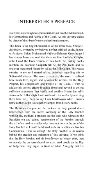 INTERPRETER‟S PREFACE
No words are enough to send salutations on Prophet Mohammad,
his Companions and People of the Cloak. As this universe exists
by virtue of their beneficence and spiritual attention.
This book is the English translation of the Urdu book, Khulfa-e-
Rashideen, written by my beloved perfect spiritual guide, Sultan-
ul-Ashiqeen Sultan Mohammad Najib-ur-Rehman. Growing up I
had always heard and read that there are four Rashidun Caliphs,
until I read the Urdu version of this book. All history books
mention the Rashidun Caliphate till Ali ibn Abi Talib, and no
one ever mentioned Hasan ibn Ali as the fifth Caliph. This was a
surprise to me so I started asking questions regarding this to
Sultan-ul-Ashiqeen. The more I inquired, the more I realized
how much love, regard and devotion he reveres for the Holy
Prophet, his Companions and People of the Cloak. I want to
adulate his tireless efforts in going above and beyond to collect
sufficient arguments that verify and confirm Hasan ibn Ali‟s
status as the fifth Caliph. I will not burden the reader by rewriting
them here but I have to say I am heartbroken when Hasan‟s
name as the Caliph is altogether skipped from history books.
The Rashidun Caliphs are the luckiest as they gained direct
beneficence from the sacred company of the Holy Prophet
without any medium. Fortunate are the ones who witnessed the
Rashidun era and gained benevolence of the Prophet through
them. I often used to wonder why I was not born in the era of the
Holy Prophet so I could be blessed with his beneficence like his
Companions. I was so wrong! The Holy Prophet is the reason
behind the creation and existence of this universe. If we think
that the Holy Prophet and his beneficence no longer exist, then
technically the universe should not exist. And people on the Day
of Judgement may argue in front of Allah Almighty that He
 