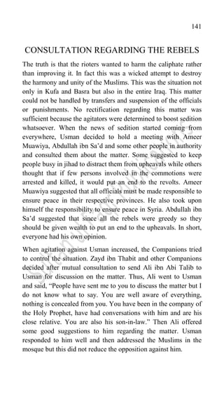 141
CONSULTATION REGARDING THE REBELS
The truth is that the rioters wanted to harm the caliphate rather
than improving it. In fact this was a wicked attempt to destroy
the harmony and unity of the Muslims. This was the situation not
only in Kufa and Basra but also in the entire Iraq. This matter
could not be handled by transfers and suspension of the officials
or punishments. No rectification regarding this matter was
sufficient because the agitators were determined to boost sedition
whatsoever. When the news of sedition started coming from
everywhere, Usman decided to hold a meeting with Ameer
Muawiya, Abdullah ibn Sa‟d and some other people in authority
and consulted them about the matter. Some suggested to keep
people busy in jihad to distract them from upheavals while others
thought that if few persons involved in the commotions were
arrested and killed, it would put an end to the revolts. Ameer
Muawiya suggested that all officials must be made responsible to
ensure peace in their respective provinces. He also took upon
himself the responsibility to ensure peace in Syria. Abdullah ibn
Sa‟d suggested that since all the rebels were greedy so they
should be given wealth to put an end to the upheavals. In short,
everyone had his own opinion.
When agitation against Usman increased, the Companions tried
to control the situation. Zayd ibn Thabit and other Companions
decided after mutual consultation to send Ali ibn Abi Talib to
Usman for discussion on the matter. Thus, Ali went to Usman
and said, “People have sent me to you to discuss the matter but I
do not know what to say. You are well aware of everything,
nothing is concealed from you. You have been in the company of
the Holy Prophet, have had conversations with him and are his
close relative. You are also his son-in-law.” Then Ali offered
some good suggestions to him regarding the matter. Usman
responded to him well and then addressed the Muslims in the
mosque but this did not reduce the opposition against him.
 